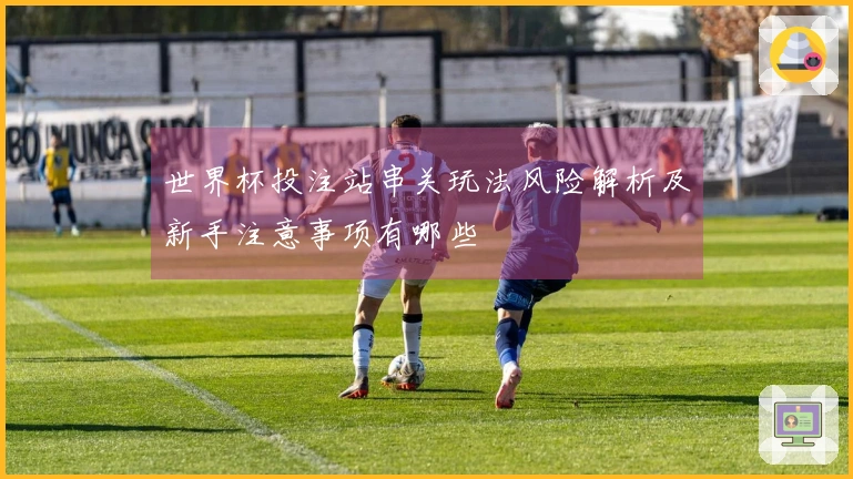世界杯投注站串关玩法风险解析及新手注意事项有哪些
